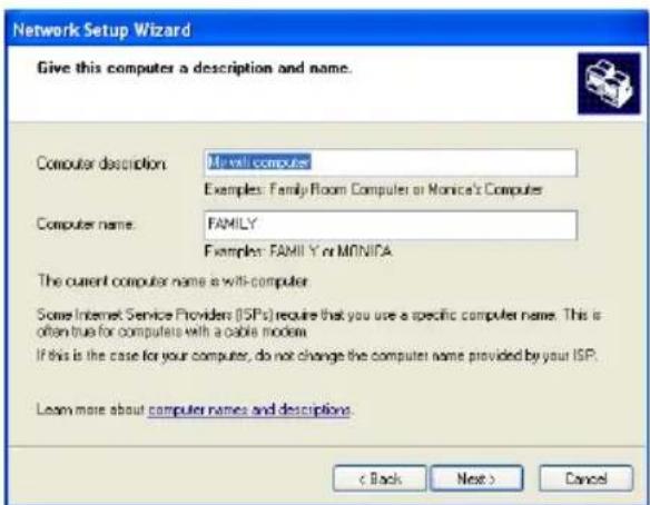 Network Setup Wizard Give this computer a description and name. Computer description: Mirelli computers Examples: Family Room Computer or Monica's Computer Computer name: FAMILY Examples: FAMILY or MONICA The current computer name is with-computer Some Internet Service Providers (ISPs) require that you use a specific computer name. This is often true for computers with a cable modem. If this is the case for your computer, do not change the computer name provided by your ISP. Learn more about computer names and descriptions. < Back Next > Cancel