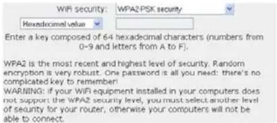 WiFi security: WPA2-PSK security Hexadecimal value Enter a key composed of 64 hexadecimal characters (numbers from 0-9 and letters from A to F). WPA2 is the most recent and highest level of security. Random encryption is very robust. One password is all you need: there's no complicated key to remember! WARNING: if your WiFi equipment installed in your computers does not support the WPA2 security level, you must select another level of security for your router, otherwise your computers will not be able to connect.