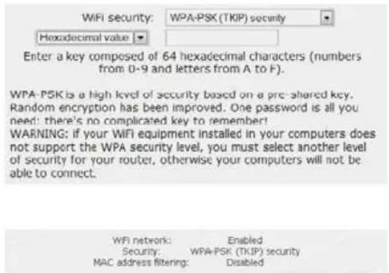 WiFi security: WPA-PSK (TKIP) security Hexadecimal value ▼ Enter a key composed of 64 hexadecimal characters (numbers from 0-9 and letters from A to F). WPA-PSK is a high level of security based on a pre-shared key. Random encryption has been improved. One password is all you need: there's no complicated key to remember! WARNING: if your WiFi equipment installed in your computers does not support the WPA security level, you must select another level of security for your router, otherwise your computers will not be able to connect. WPI network: Enabled Security: WPA-PSK (TKIP) security MAC address filtering: Disabled