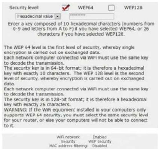 Security level: WEP64 WEP128 Hexadecimal value Enter a key composed of 10 hexadecimal characters (numbers from 0-9 and letters from A to F) if you have selected WEP64, or 26 characters if you have selected WEP128. The WEP 64 level is the first level of security, whereby single encryption is carried out on exchanged data. Each network computer connected via WiFi must use the same key to decode the transmission. The security key is in 64-bit format; it is therefore a hexadecimal key with exactly 10 characters. The WEP 128 level is the second level of security, whereby encryption is carried out on exchanged data. Each network computer connected via WiFi must use the same key to decode the transmission. The security key is in 128-bit format; it is therefore a hexadecimal key with exactly 26 characters. WARNING: If the WiFi equipment installed in your computers only supports WEP 64 security, you must select the same security level for your router, or else your computers will not be able to connect to it.