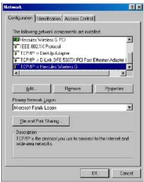 Network Configuration | Identification | Access Control | The following network components are installed: Hercules Wireless G PCI IEEE 802.1X Protocol TCP/IP -> DisHlp Adapter TCP/IP -> D-Link DFE 530TX PCI Fast Ethernet Adapter TCP/IP -> Hervules Wireless G Add... Remove Properties Primary Network Logon: Microsoft Family Logon File and Print Sharing... Description: TCP/IP is the protocol you use to connect to the Internet and wide-area networks. OK Cancel