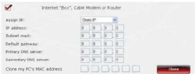 Internet "Box", Cable Modem or Router Assign IP: StaticIP IP address: 0 0 0 0 Subset mask: 0 0 0 0 Default gateway: 0 0 0 0 Primary DNS server: 0 0 0 0 Secondary DNS server: 0 0 0 0 Clone my PC's MAC address Clone