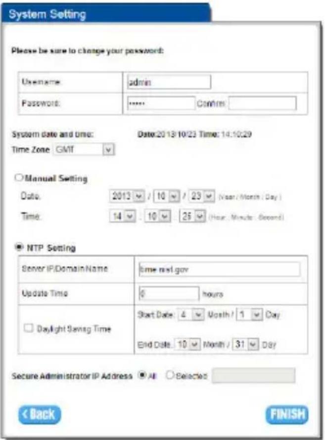 System Setting Please be sure to change your password: Username: admin Password: **** Control System Date and Time: Date:2013/10/23 Time: 14:10:29 Time Zone GMT Manual Setting Date: 2013 / 10 / 23 (Year/Month/Day) Time: 14 / 10 / 25 (Hour, Minute, Second) NTP Setting Server IP/DomainName : Time next.gov Update Time : 0 hours Daylight Saving Time : Start Date: 4 Month / 1 Day End Date: 10 Month / 31 Day Secure Administrator IP Address All Selected < Back FINISH