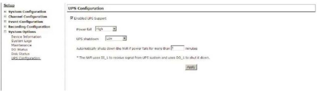 Setup System Configuration Channel Configuration Event Configuration Recording Configuration System Options Device Information System Logs Maintenance DO Status Disk Status UPS Configuration UPS Configuration Enabled UPS Support Power fail High UPS shutdown Low Automatically shuts down the NVR if power fails for more than 1 minutes * The NVR uses DI_1 to receive signal from UPS system and uses DO_1 to shut it down. Apply