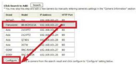 Click Search to Add: Search * You may ship this step and add a new camera to manually entering camera's settings in the "Camera Information" section Brand Model IP Address HTTP Port AFCaC3 71K 192.168.101.25 80 Paradoxic 80-RCM311A 192.168.101.25 80 Axis 215 PTZ 192.168.101.24 80 Axis 212 PTZ 192.168.101.24 80 Axis 07401 192.168.101.28 80 Axis 207W 192.168.101.20 80 SOW SONC-RX655N 192.168.101.27 80 SOW SONC-RX655N 192.168.101.26 80 Configure Configure is a camera from the search result and click config to "Configure" setting below.