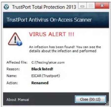 TrustPort Total Protection 2013 TrustPort Antivirus On-Access Scanner VIRUS ALERT !!! An infection has been found! You can see the details about the infection and performed Affected file: C:\Testing\eicar.com Reason: Black listed! Name: EICAR (Trustport) Action: Renamed About Manual Close (00:13)