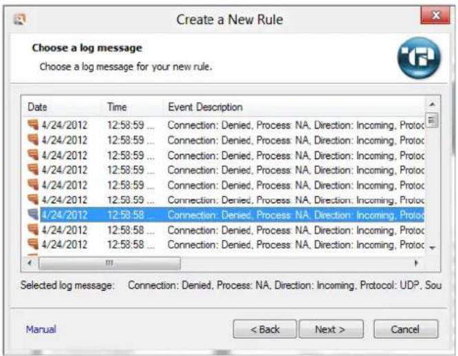 Create a New Rule Choose a log message Choose a log message for your new rule. Date Time Event Description 4/24/2012 12:58:59 ... Connection: Denied, Process NA, Direction: Incoming, Protoc 4/24/2012 12:58:59 ... Connection: Denied, Process NA, Direction: Incoming, Protoc 4/24/2012 12:58:59 ... Connection: Denied, Process NA, Direction: Incoming, Protoc 4/24/2012 12:58:59 ... Connection: Denied, Process NA, Direction: Incoming, Protoc 4/24/2012 12:58:58 ... Connection: Denied, Process NA, Direction: Incoming, Protoc 4/24/2012 12:58:58 ... Connection: Denied, Process NA, Direction: Incoming, Protoc 4/24/2012 12:58:58 ... Connection: Denied, Process NA, Direction: Incoming, Protoc Selected log message: Connection: Denied, Process: NA, Direction: Incoming, Protoc: UDP, Sou Manual < Back Next > Cancel