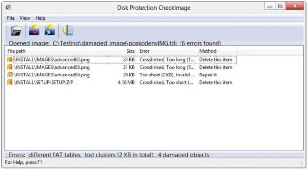 Disk Protection CheckImage File View Help Opened image: C:\Testing\damaged image\poskodenvIMG.tdi (6 errors found) File path Size Error Method \INSTALL\MAGES\advanced02.png 23 KB Crosslinked, Too long (1... Delete this item \INSTALL\MAGES\advanced03.png 21 KB Crosslinked, Too long (5... Delete this item \INSTALL\MAGES\advanced04.png 20 KB Too short (2 KB), Invalid ... Repair it \INSTALL\SETUP\SETUP.ZIP 4.16 MB Crosslinked, Too short (... Delete this item Errors: different FAT tables. lost clusters (2 KB in total). 4 damaged objects For Help, press F1