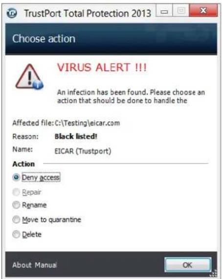 TrustPort Total Protection 2013 Choose action VIRUS ALERT !!! An infection has been found. Please choose an action that should be done to handle the Affected file: C:\Testing\eicar.com Reason: Black listed! Name: EICAR (Trustport) Action Deny access Repair Rename Move to quarantine Delete About Manual OK