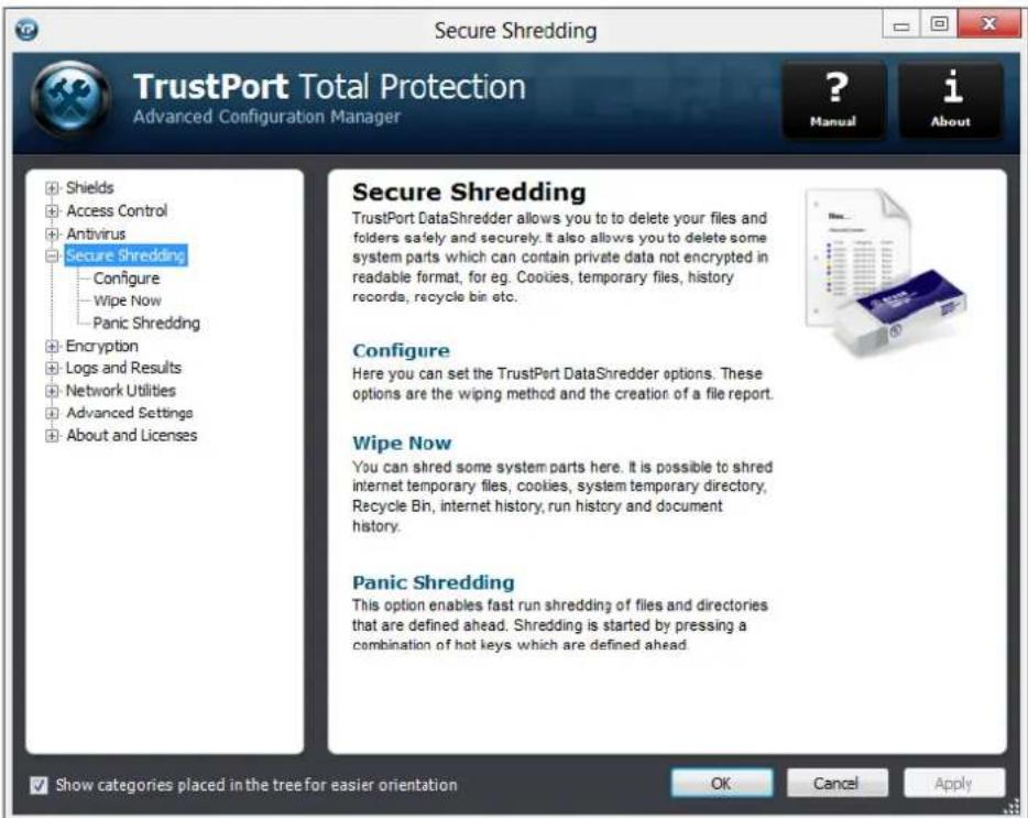 Secure Shredding TrustPort Total Protection Advanced Configuration Manager ? Manual i About + Shields + Access Control + Antivirus + Secure Shredding - Configure - Wipe Now - Panic Shredding + Encryption + Logs and Results + Network Utilities + Advanced Settings + About and Licenses Secure Shredding TrustPort DataShredder allows you to to delete your files and folders safely and securely. It also allows you to delete some system parts which can contain private data not encrypted in readable format, for eg. Cookies, temporary files, history records, recycle bin etc. Configure Here you can set the TrustPort DataShredder options. These options are the wiping method and the creation of a file report. Wipe Now You can shred some system parts here. It is possible to shred internet temporary files, cookies, system temporary directory, Recycle Bin, internet history, run history and document history. Panic Shredding This option enables fast run shredding of files and directories that are defined ahead. Shredding is started by pressing a combination of hot keys which are defined ahead. Show categories placed in the tree for easier orientation OK Cancel Apply