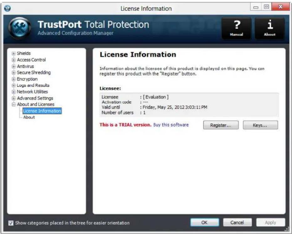 License Information TrustPort Total Protection Advanced Configuration Manager ? Manual i About License Information Information about the licensee of this product is displayed on this page. You can register this product with the "Register" button. Licensee: Licensee : [Evaluation] Activation code : --- Valid until : Friday, May 25, 2012 3:03:11 PM Number of users : 1 This is a TRIAL version. Buy this software Register... Keys... Show categories placed in the tree for easier orientation OK Cancel Apply