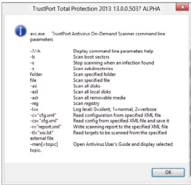 TrustPort Total Protection 2013 13.0.0.5037 ALPHA avc.exe TrustPort Antivirus On-Demand Scanner command line parameters -?-h Display command line parameters help -b Scan boot sectors -x Stop scanning when an infection found -s Scan subdirectories folder Scan specified folder file Scan specified file -ad Scan all disks -adl Scan all local disks -adr Scan all removable media -reg Scan registry -l=x Log level: 0=silent, 1=normal, 2=verbose -c="cfg.xml" Read configuration from specified XML file -cs="cfg.xml" Read config from specified XML file and save it -r="report.xml" Write scanning report to the specified XML file -tl="xxx.lst" Read targets to be scanned from the specified external file -man[=topic] Open Antivirus User's Guide and display selected topic. OK
