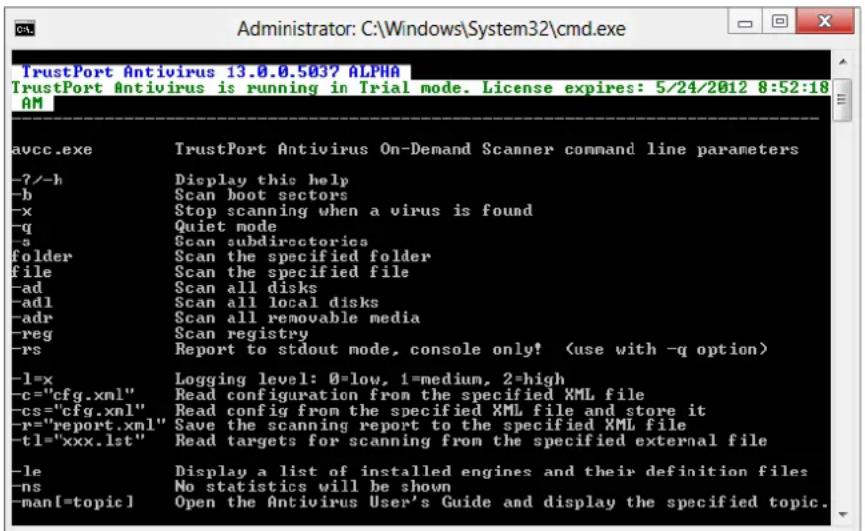 TrustPort Antivirus 13.0.0.503? ALPHA TrustPort Antivirus is running in Trial mode. License expires: 5/24/2012 8:52:18 AVCC.exe TrustPort Antivirus On-Demand Scanner command line parameters -?-h Display this help -b Scan boot sectors -x Stop scanning when a virus is found -q Quiet mode -a Scan subdirectories folder Scan the specified folder file Scan the specified file -ad Scan all disks -adl Scan all local disks -adr Scan all removable media -reg Scan registry -rs Report to stdout mode, console only! (use with -q option) -l=x Logging level: 0=low, 1=medium, 2=high -c="cfg.xml" Read configuration from the specified XML file -cs="cfg.xml" Read config from the specified XML file and store it -r="report.xml" Save the scanning report to the specified XML file -t1="xxx.lst" Read targets for scanning from the specified external file -le Display a list of installed engines and their definition files -ns No statistics will be shown -man[=topic] Open the Antivirus User's Guide and display the specified topic.