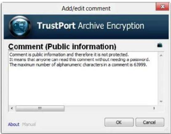 Add/edit comment TrustPort Archive Encryption Comment (Public information) Comment is public information and therefore it is not protected. It means that anyone can read this comment without needing a password. The maximum number of alphanumeric characters in a comment is 63999. About Manual OK Cancel