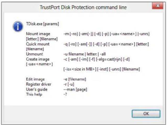 TrustPort Disk Protection command line TDisk.exe [params] Mount image [-ro] [-am[-]] [-d] [-p] [-ua=] [-unrs] [letter:] [filename] Quick mount [-ro] [-am[-]] [-d] [-p] [-ua=] [letter:] Unmount -u filename | letter: | -all Create image -c [-am] [-im] [-f] [-alg=cast|rijn] [-d] [-ua=] [-is=] [-inst] [-unrs] [filename] Edit image -e [filename] Register driver -r [-u] User's guide --man [page] This help -?