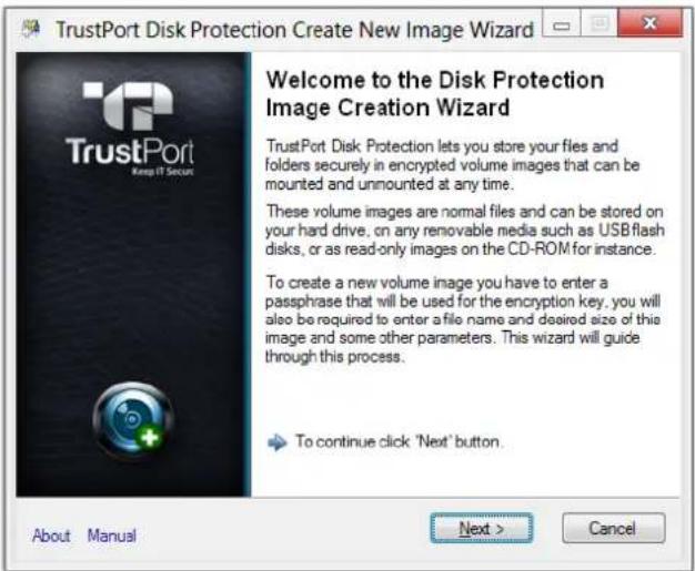 TrustPort Disk Protection Create New Image Wizard Welcome to the Disk Protection Image Creation Wizard TrustPort Disk Protection lets you store your files and folders securely in encrypted volume images that can be mounted and unmounted at any time. These volume images are normal files and can be stored on your hard drive, on any removable media such as USB flash disks, or as read-only images on the CD-ROM for instance. To create a new volume image you have to enter a passphrase that will be used for the encryption key, you will also be required to enter a file name and desired size of this image and some other parameters. This wizard will guide through this process. To continue click 'Next' button. About Manual Next > Cancel