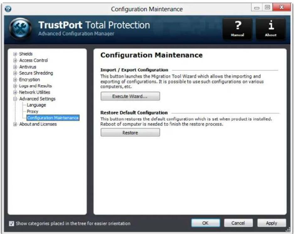Configuration Maintenance TrustPort Total Protection Advanced Configuration Manager ? Manual i About Shields Access Control Antivirus Secure Shredding Encryption Logs and Results Network Utilities Advanced Settings Language Proxy Configuration Maintenance About and Licenses Configuration Maintenance Import / Export Configuration _ This button launches the Migration Tool Wizard which allows the importing and exporting of configurations. It is possible to use such configurations on various computers, etc. Execute Wizard... Restore Default Configuration _ This button restores the default configuration which is set when product is installed. Reboot of computer is needed to finish the restore process. Restore Show categories placed in the tree for easier orientation OK Cancel Apply