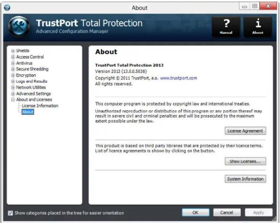 TrustPort Total Protection Advanced Configuration Manager ? Manual i About Shields Access Control Antivirus Secure Shredding Encryption Logs and Results Network Utilities Advanced Settings About and Licenses License Information About About TrustPort Total Protection 2013 Version 2013 (13.0.0.5038) Copyright © 2011 TrustPort, a.s. www.trustport.com All rights reserved. This computer program is protected by copyright law and international treaties. Unauthorized reproduction or distribution of this program or any portion thereof may result in severe civil and criminal penalties and will be prosecuted to the maximum extent possible under the law. License Agreement This product is based on third party libraries that are protected by their licence terms. List of licence agreements is shown by clicking on the button. Show Licenses... System Information Show categories placed in the tree for easier orientation OK Cancel Apply