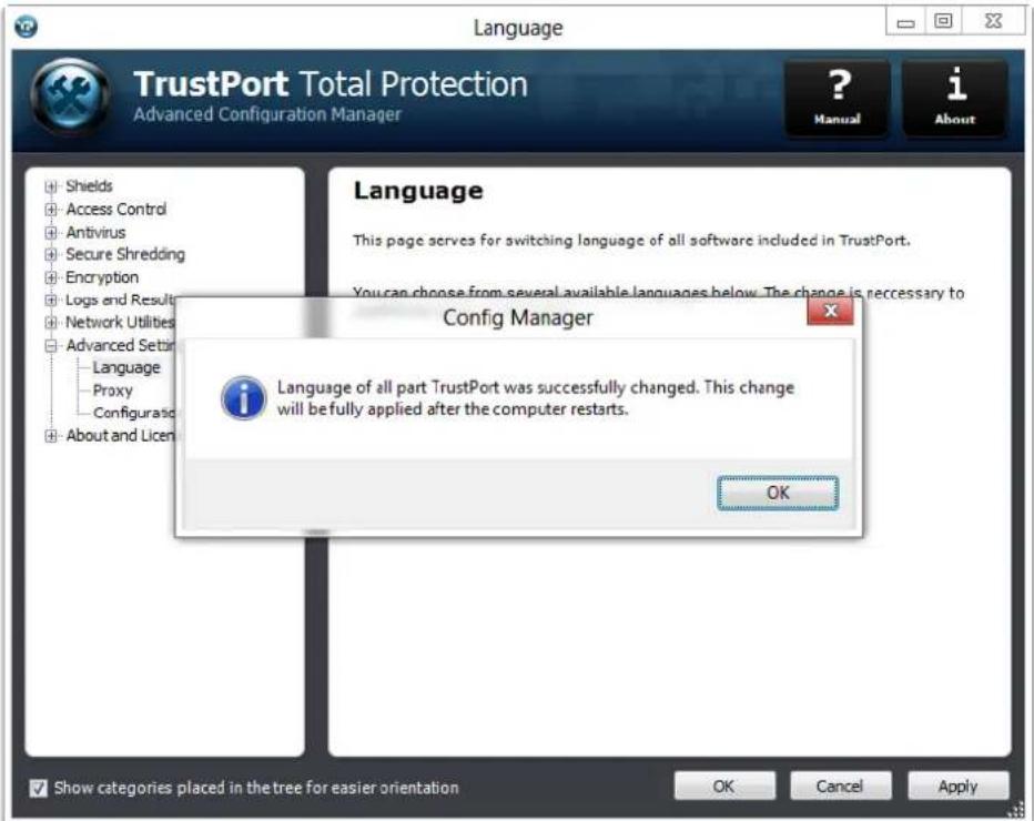 TrustPort Total Protection Advanced Configuration Manager ? Manual i About Language This page serves for switching language of all software included in TrustPort. You can choose from several available languages below. The change is necessary to Config Manager Language of all part TrustPort was successfully changed. This change will be fully applied after the computer restarts. OK Show categories placed in the tree for easier orientation OK Cancel Apply