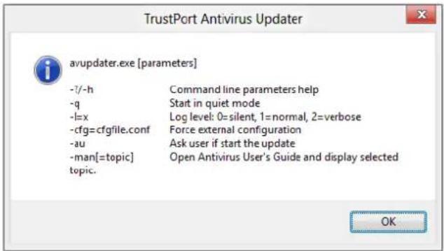 TrustPort Antivirus Updater avupdater.exe [parameters] -7/-h Command line parameters help -q Start in quiet mode -l=x Log level: 0=silent, 1=normal, 2=verbose -cfg=cfgfile.conf Force external configuration -au Ask user if start the update -man[=topic] Open Antivirus User's Guide and display selected topic. OK