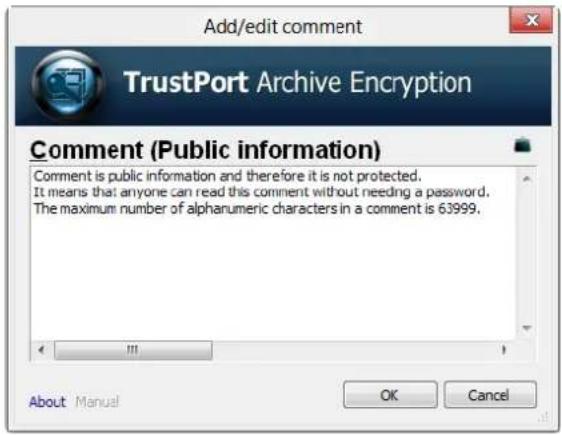 Add/edit comment TrustPort Archive Encryption Comment (Public information) Comment is public information and therefore it is not protected. It means that anyone can read this comment without needing a password. The maximum number of alphanumeric characters in a comment is 63999. About Manual OK Cancel