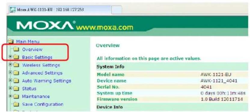 MOXA® www.moxa.com Main Menu Overview Basic Settings Wireless Settings Advanced Settings Auto Warning Settings Status Maintenance Save Configuration Overview All information on this page are active values. System Info Model name AWK-1121-EU Device name AWK-1121_4041 Serial No. 4041 System up time 0 days 00h:11m:48s Firmware version 1.0 Build 12011714 Device Info