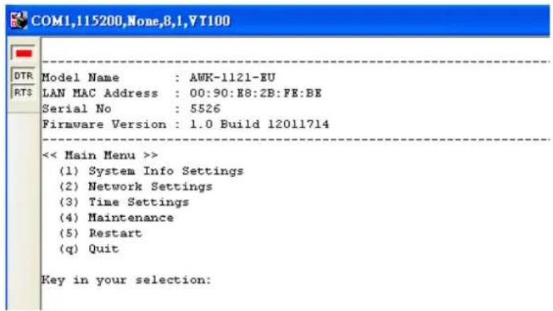 COM1,115200,None,8,1,VT100 Model Name : AWK-1121-EU LAN MAC Address : 00:90:E8:2B:FE:BE Serial No : 5526 Firmware Version : 1.0 Build 12011714 << Main Menu >> (1) System Info Settings (2) Network Settings (3) Time Settings (4) Maintenance (5) Restart (q) Quit Key in your selection: