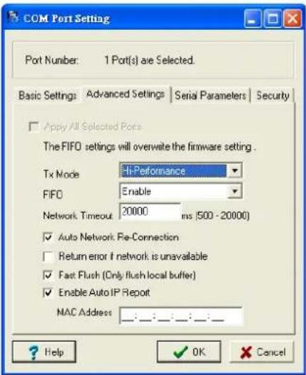 COM Port Setting Port Number: 1 Port(s) are Selected. Basic Settings: Advanced Settings | Serial Parameters | Security Apply All Selected Ports The FIFO settings will overwrite the firmware setting. Tx Mode Hi-Performance FIFO Enable Network Timeout 20000 ms (500 - 20000) ✓ Auto Network: Pre-Connection ☐ Return error if network is unavailable ✓ Fast Flush (Only flush local buffer) ✓ Enable Auto IP Report MAC Address : : : : : : : : : Help OK Cancel