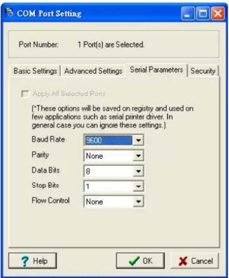 COM Port Setting Port Number: 1 Port(s) are Selected. Basic Settings Advanced Settings Serial Parameters Security Apply All Selected Ports (*These options will be saved on registry and used on few applications such as serial printer driver. In general case you can ignore these settings.) Baud Rate 9600 Parity None Data Bits 8 Stop Bits 1 Flow Control None ? Help ✓ OK ✗ Cancel