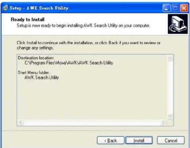 Setup - AWK Search Utility Ready to Install Setup is now ready to begin installing AWK Search Utility on your computer. Click Install to continue with the installation, or click Back if you want to review or change any settings. Destination location: C:\Program Files\Moxa\AWK\AWK Search Utility Start Menu folder: AWK Search Utility < Back Install Cancel