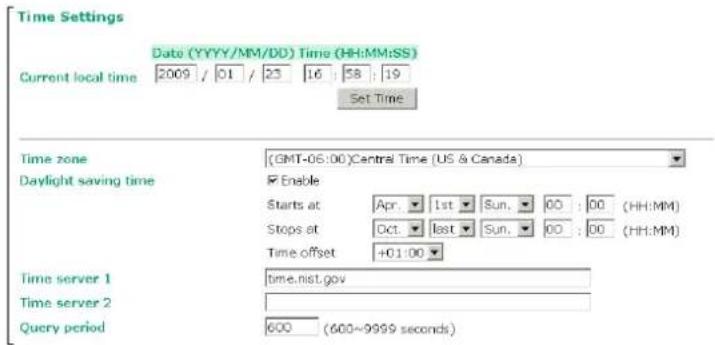 Time Settings Date (YYYY/MM/DD) Time (HH:MM:SS) Current local time 2009 / 01 / 23 16 : 58 : 19 Set Time Time zone (GMT-06:00)Central Time (US & Canada) Daylight saving time Enable Starts at Apr. 1st Sun. 00 : 00 (HH:MM) Stops at Oct. 1st Sun. 00 : 00 (HH:MM) Time offset +01:00 Time server 1 time.nist.gov Time server 2 Query period 600 (600~9999 seconds)
