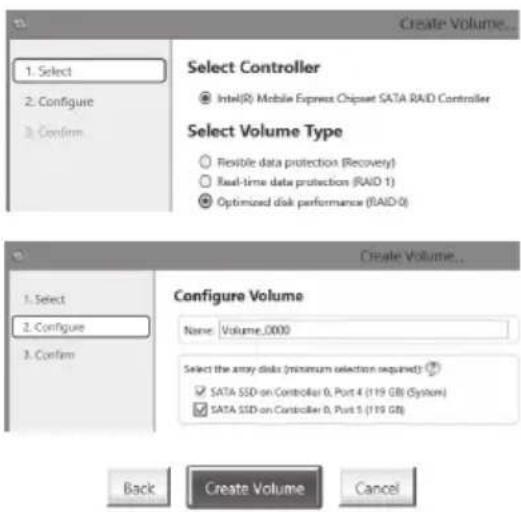 1. Select 2. Configure 3. Confirm. Select Controller Intel(R) Mobile Express Chipset SATA RAID Controller Select Volume Type Flexible data protection (Recovery) Real-time data protection (RAID 1) Optimized disk performance (RAID 0) 1. Select 2. Configure 3. Confirm. Configure Volume Name: Volume_0000 Select the array disks (minimum selection required) SATA SSD on Controller 0, Port 4 (119 GB) (System) SATA SSD on Controller 0, Port 5 (119 GB) Back Create Volume Cancel