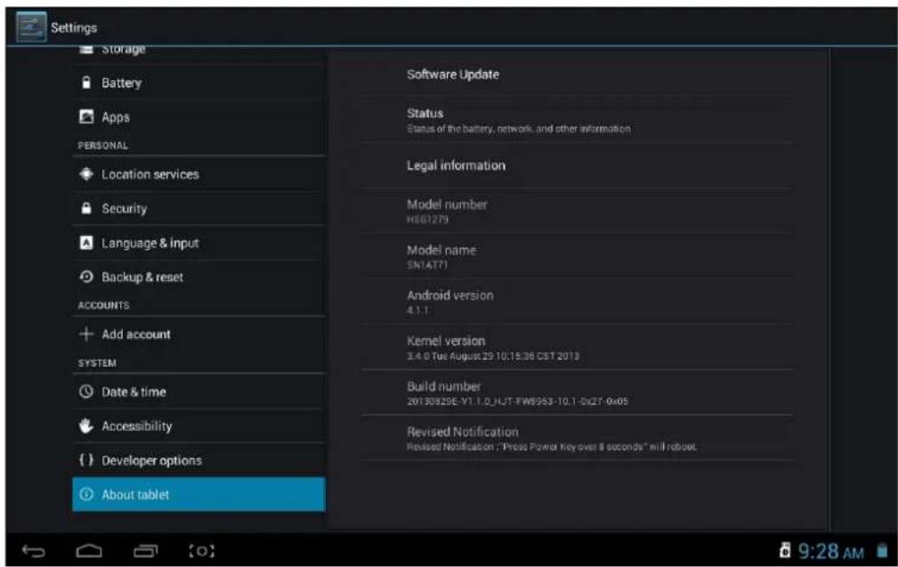 Settings Storage Battery Apps PERSONAL Location services Security Language & input Backup & reset ACCOUNTS Add account SYSTEM Date & time Accessibility Developer options About tablet Software Update Status Status of the battery, network, and other information Legal information Model number HS61279 Model name SN1AT71 Android version 4.1.1 Kernel version 3.4.0 Tue August 29 10:15:36 CST 2013 Build number 20130825E-V1.1.0_HJT-FWS953-10.1-0x2T-0x05 Revised Notification Revised Notification; "Press Power Key over 8 seconds" will reboot. About tablet 9:28 AM