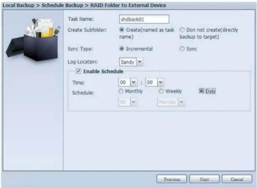 Local Backup > Schedule Backup > RAID Folder to External Device Task Name: shdback01 Create Subfolder: Create(named as task name) Don not create(directly backup to target) Sync Type: Incremental Sync Log Location: Sandy Enable Schedule Time: 00 : 00 Schedule: Monthly Weekly Daily 00 Monday Previous Next Cancel