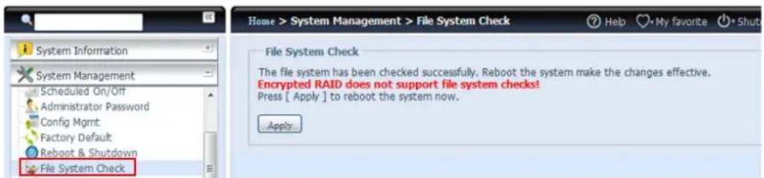 System Information System Management Scheduled On/Off Administrator Password Config Mgmt Factory Default Reboot & Shutdown File System Check Home > System Management > File System Check Help My favorite Shut File System Check The file system has been checked successfully. Reboot the system make the changes effective. Encrypted RAID does not support file system checks! Press [ Apply ] to reboot the system now. Apply...