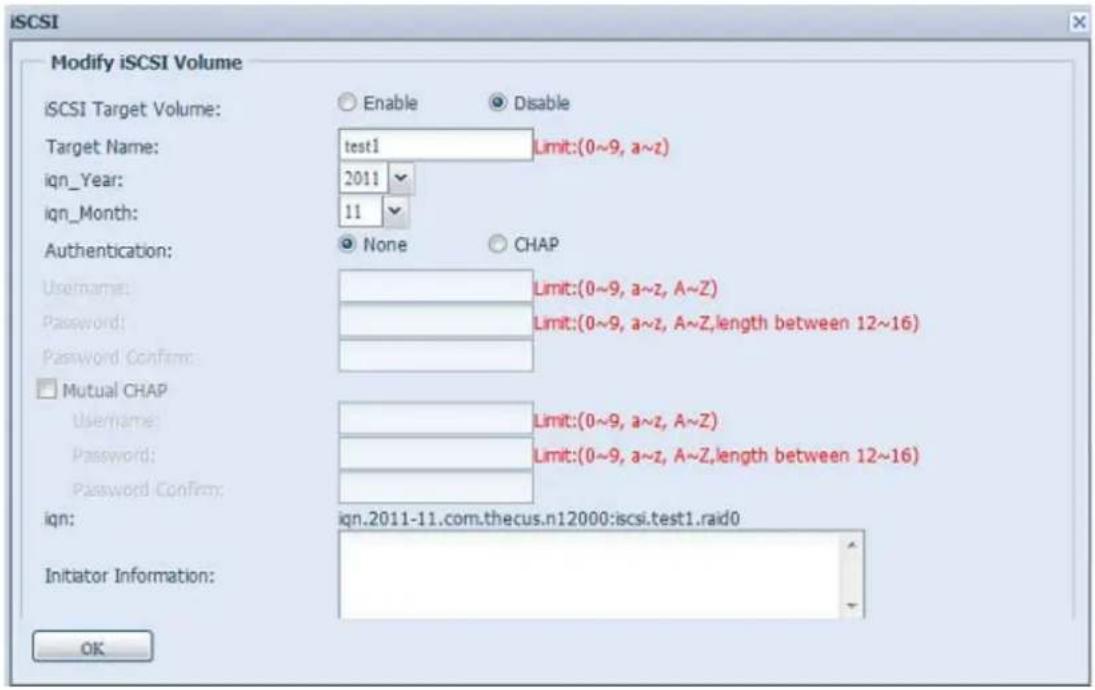 iSCSI Modify iSCSI Volume iSCSI Target Volume: Enable Disable Target Name: test1 Limit:(0~9, a~z) iqn_Year: 2011 iqn_Month: 11 Authentication: None CHAP Username: Limit:(0~9, a~z, A~Z) Password: Limit:(0~9, a~z, A~Z,length between 12~16) Password Confirm: Mutual CHAP Username: Limit:(0~9, a~z, A~Z) Password: Limit:(0~9, a~z, A~Z,length between 12~16) Password Confirm: iqn: iqn.2011-11.com.thecus.n12000:icsi.test1.raid0 Initiator Information: OK