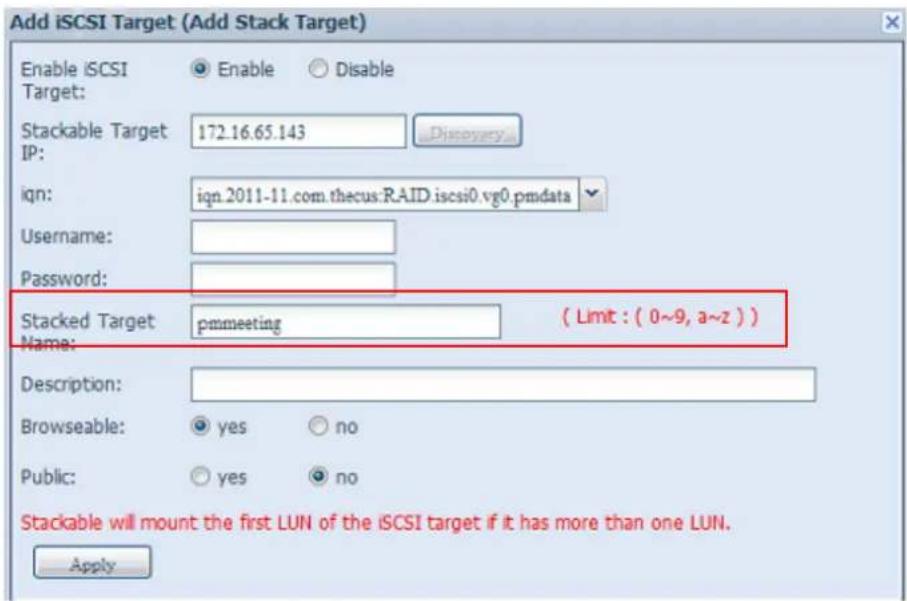 Add iSCSI Target (Add Stack Target) Enable iSCSI Target: Enable Disable Stackable Target IP: 172.16.65.143 Discovery ign: ign.2011-11.com.thecus:RAID.iscsi0.vg0.pmdata Username: Password: Stacked Target pmmeeting ( Limit : ( 0~9, a~z ) ) Name: Description: Browseable: yes no Public: yes no Stackable will mount the first LUN of the iSCSI target if it has more than one LUN. Apply