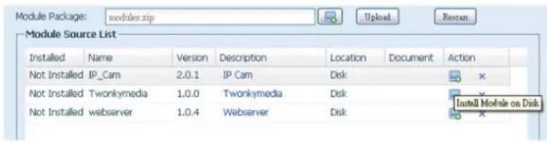 Module Package: modules.zip Module Source List Installed Name Version Description Location Document Action Not Installed IP_Cam 2.0.1 IP Cam Disk Not Installed Twonkymedia 1.0.0 Twonkymedia Disk Not Installed webserver 1.0.4 Webserver Disk Install Module on Disk
