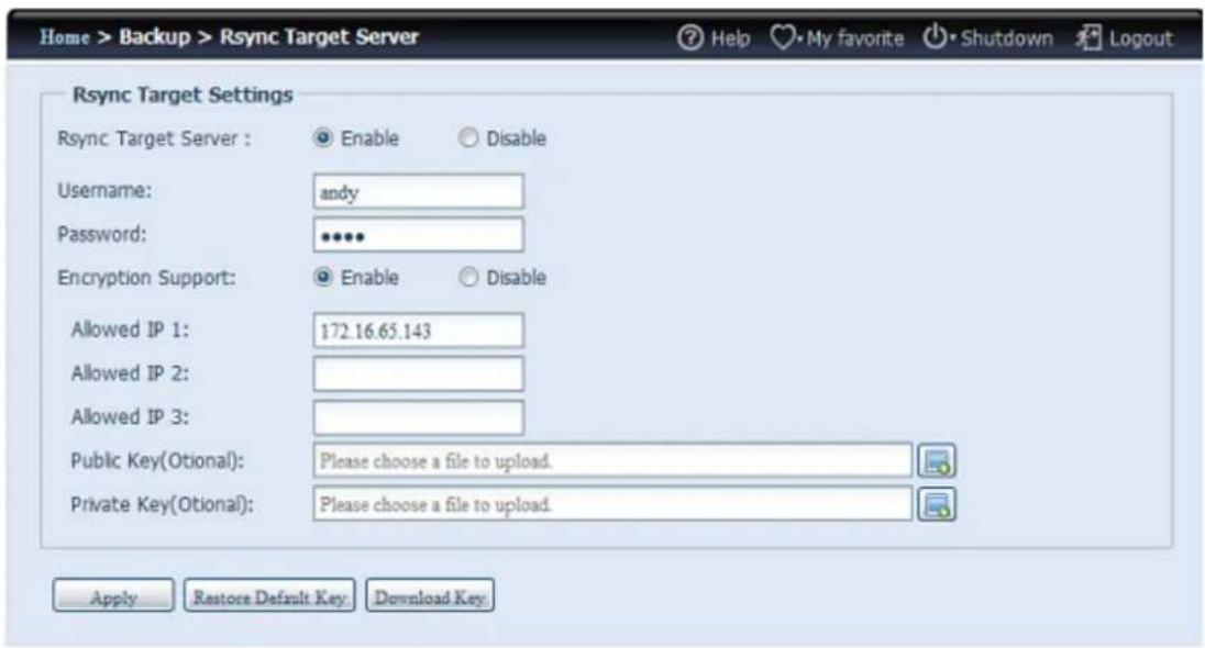 Home > Backup > Rsync Target Server Help My favorite Shutdown Logout Rsync Target Settings Rsync Target Server : Enable Disable Username: andy Password: ••••• Encryption Support: Enable Disable Allowed IP 1: 172.16.65.143 Allowed IP 2: Allowed IP 3: Public Key(Otional): Please choose a file to upload. Private Key(Otional): Please choose a file to upload. Apply Restore Default Key Download Key
