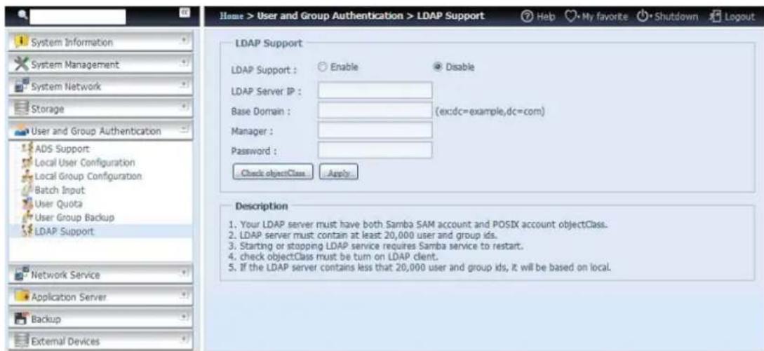 Home > User and Group Authentication > LDAP Support Help My favorite Shutdown Logout System Information System Management System Network Storage User and Group Authentication ADS Support Local User Configuration Local Group Configuration Batch Input User Quota User Group Backup LDAP Support Network Service Application Server Backup External Devices LDAP Support LDAP Support : Enable Disable LDAP Server IP : Base Domain : (ex:dc=example,dc=com) Manager : Password : Check objectClass Apply Description 1. Your LDAP server must have both Samba SAM account and POSIX account objectClass. 2. LDAP server must contain at least 20,000 user and group ids. 3. Starting or stopping LDAP service requires Samba service to restart. 4. check objectClass must be turn on LDAP client. 5. If the LDAP server contains less that 20,000 user and group ids, it will be based on local.