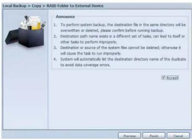 Local Backup > Copy > RAID Folder to External Device Announce 1. To perform system backup, the destination file in the same directory will be overwritten or deleted, please confirm before running backup. 2. Destination path name exists in a different set of tasks, can lead to itself or other tasks to perform improperly. 3. Destination or source of the system files cannot be deleted; otherwise it will cause the task to run improperly. 4. System will automatically list the destination directory name of the duplicate to avoid data coverage errors. ✓ Access Preview Finish Cancel
