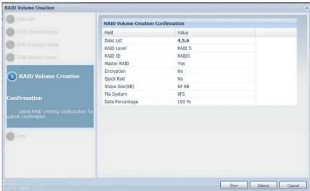 RAID Volume Creation RAID Volume Creation Confirmation Field Value . Disks List 4,5,6 RAID Level RAID 5 RAID ID RAID0 Master RAID Yes Encryption No Quick Raid No Stripe Size(KB) 64 KB File System XFS Data Percentage 100 % Press Submit Cancel RAID Volume Creation Confirmation Listed RAID creating configuration for submit confirmation