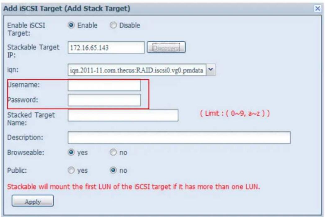 Add iSCSI Target (Add Stack Target) Enable iSCSI Target: Enable Disable Stackable Target IP: 172.16.65.143 iqn: iqn_2011-11.com.thecus:RAID.iscsi0.vg0.pmdata Username: Password: Stacked Target Name: ( Limit : ( 0~9, a~z ) ) Description: Browseable: yes no Public: yes no Stackable will mount the first LUN of the iSCSI target if it has more than one LUN. Apply