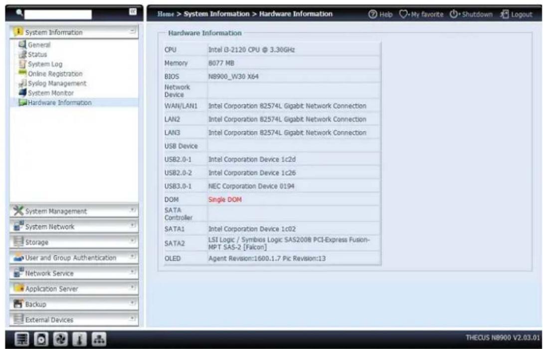 Home > System Information > Hardware Information Help My favorite Shutdown Logout Hardware Information CPU Intel i3-2120 CPU @ 3.30GHz Memory 8077 MB BIOS N8900_W30 X64 Network Device WAN/LAN1 Intel Corporation 82574L Gigabit Network Connection LAN2 Intel Corporation 82574L Gigabit Network Connection LAN3 Intel Corporation 82574L Gigabit Network Connection USB Device USB2.0-1 Intel Corporation Device 1c2d USB2.0-2 Intel Corporation Device 1c26 USB3.0-1 NEC Corporation Device 0194 DOM Single DOM SATA Controller SATA1 Intel Corporation Device 1c02 SATA2 LSI Logic / Symbios Logic SAS200B PCI-Express Fusion-MPT SAS-2 [Falcon] OLED Agent Revision:1600.1.7 Pic Revision:13 THECUS N8900 V2.03.01