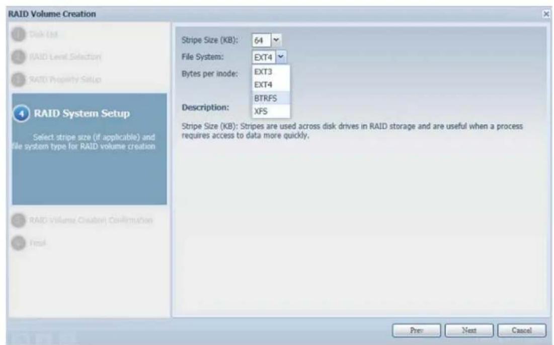 RAID Volume Creation Disk (M) RAID Level Selection RAID Property Setup RAID System Setup Select stripe size (if applicable) and file system type for RAID volume creation RAID Volume Creation Confirmation Final Stripe Size (KB): 64 File System: EXT4 Bytes per inode: EXT3 EXT4 BTRFS Description: XFS Stripe Size (KB): Stripes are used across disk drives in RAID storage and are useful when a process requires access to data more quickly. Pre Next Cancel