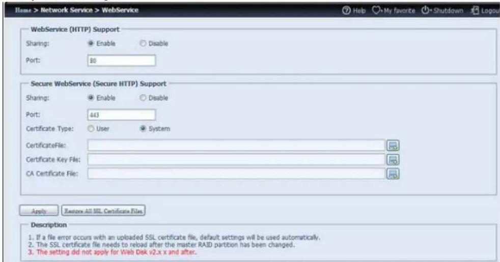 Name > Network Service > WebService WebService (HTTP) Support Sharing: Enable Disable Port: 80 Secure WebService (Secure HTTP) Support Sharing: Enable Disable Port: 443 Certificate Type: User System CertificateFile: Certificate Key File: CA Certificate File: Apply Restore All SSL Certificate Files Description 1. If a file error occurs with an uploaded SSL certificate file, default settings will be used automatically. 2. The SSL certificate file needs to reload after the master RAID partition has been changed. 3. The setting did not apply for Web Disk v2.x x and after.