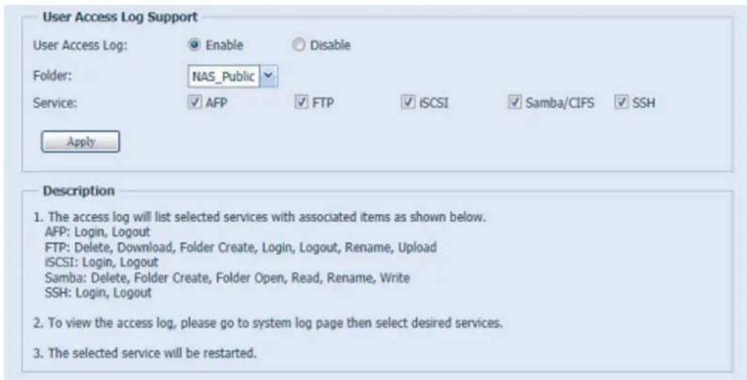 User Access Log Support User Access Log: Enable Disable Folder: NAS_Public Service: Apply Description 1. The access log will list selected services with associated items as shown below. AFP: Login, Logout FTP: Delete, Download, Folder Create, Login, Logout, Rename, Upload ISCSI: Login, Logout Samba: Delete, Folder Create, Folder Open, Read, Rename, Write SSH: Login, Logout 2. To view the access log, please go to system log page then select desired services. 3. The selected service will be restarted.