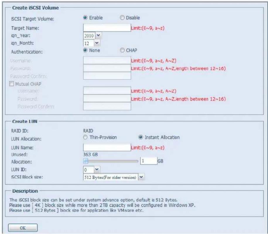 Create iSCSI Volume SCSI Target Volume: Enable Disable Target Name: Limit:(0~9, a~z) qn_ Year: 2010 qn_Month: 12 Authentication: None CHAP Username: Limit:(0~9, a~z, A~Z) Password: Limit:(0~9, a~z, A~Z, length between 12~16) Password Confirm: Mutual CHAP Username: Limit:(0~9, a~z, A~Z) Password: Limit:(0~9, a~z, A~Z, length between 12~16) Password Confirm: Create LUN RAID ID: RAID LUN Allocation: Thin-Provision Instant Allocation LUN Name: Limit:(0~9, a~z) Unused: 363 GB Allocation: 1 GB LUN ID: 0 SCSI Block size: 512 Bytes(For older version) Description The iSCSI block size can be set under system advance option, default is 512 Bytes. Please use [4K] block size while more than 2TB capacity will be configured in Windows XP. Please use [512 Bytes] block size for application like VMware etc. OK