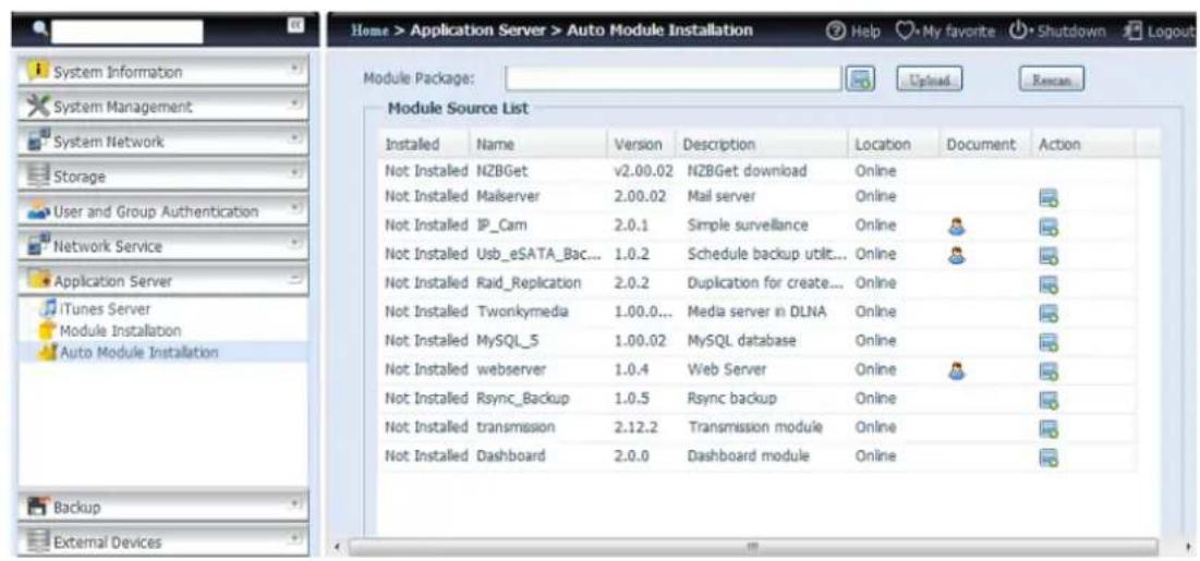 Home > Application Server > Auto Module Installation Help My favorite Shutdown Logout Module Package: Upload Rename Description Location Document Action Not Installed NZBGet v2.00.02 NZBGet download Online Not Installed Mailserver 2.00.02 Mail server Online Not Installed IP_Cam 2.0.1 Simple surveillance Online Not Installed Usb_eSATA_Bac... 1.0.2 Schedule backup util... Online Not Installed Raid_Replication 2.0.2 Duplication for create... Online Not Installed Twonkymedia 1.00.0... Media server in DLNA Online Not Installed MySQL_5 1.00.02 MySQL database Online Not Installed webserver 1.0.4 Web Server Online Not Installed Rsync_Backup 1.0.5 Rsync backup Online Not Installed transmission 2.12.2 Transmission module Online Not Installed Dashboard 2.0.0 Dashboard module Online Module Source List Installed Name Version Description Location Document Action