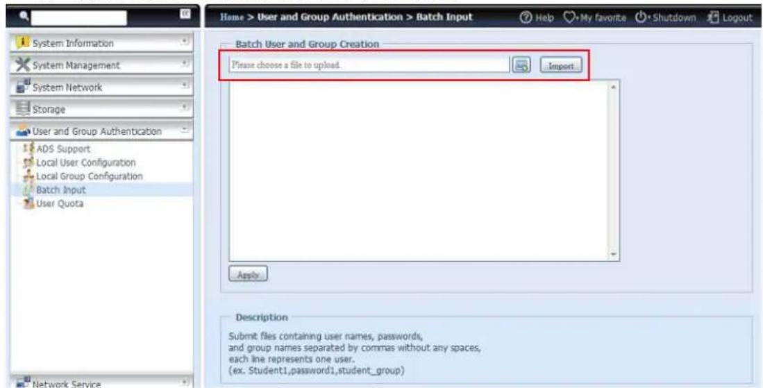 Home > User and Group Authentication > Batch Input System Information System Management System Network Storage User and Group Authentication ADS Support Local User Configuration Local Group Configuration Batch Input User Quota Network Service Batch User and Group Creation Please choose a file to upload. Import... Apply Description Submit files containing user names, passwords, and group names separated by commas without any spaces, each line represents one user. (ex. Student1,password1,student_group)